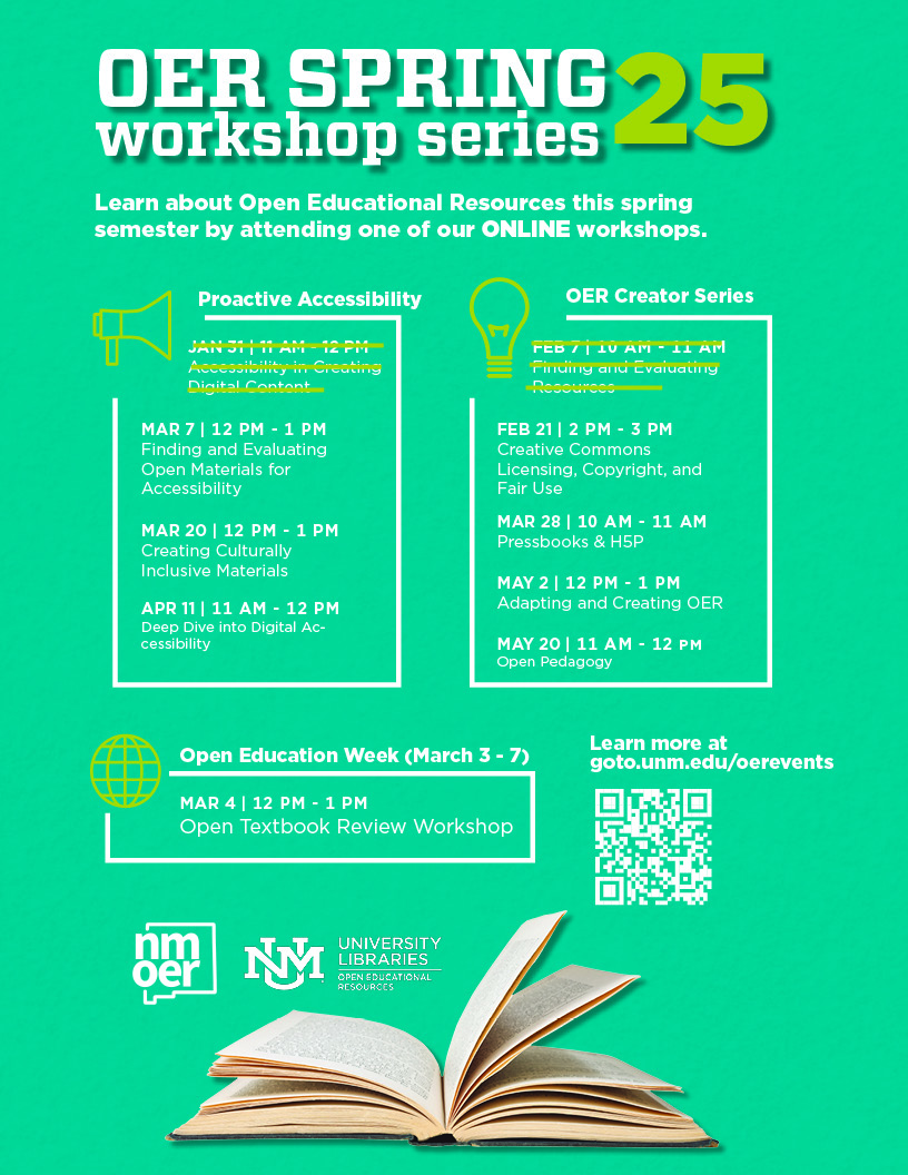 A flyer for the OER Spring 2025 Proactive Accessibility OER Creator Series. Workshops are organized into the following categories and dates:  Proactive Accessibility:  Accessibility in Creating Digital Content – January 31, 11 AM–12 PM (crossed out). Finding and Evaluating Open Materials for Accessibility – March 7, 12–1 PM. Creating Culturally Inclusive Materials – March 20, 12–1 PM. Deep Dive into Digital Accessibility – April 11, 11 AM–12 PM. OER Creator Series: 5. Finding and Evaluating Resources – February 7, 10–11 AM (crossed out). 6. Creative Commons Licensing, Copyright, and Fair Use – February 21, 2–3 PM. 7. Pressbooks & H5P – March 28, 10–11 AM. 8. Adapting and Creating OER – May 2, 12–1 PM. 9. Open Pedagogy – May 20, 11 AM–12 PM.  Open Education Week (March 3–7): 10. Open Textbook Review Workshop – March 4, 12–1 PM. All workshops are held online. Learn more at 'goto.unm.edu/oerevents.' The flyer features vibrant headings and a clear, accessible layout. 